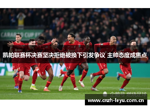 凯帕联赛杯决赛坚决拒绝被换下引发争议 主帅态度成焦点 凯帕联赛杯决赛坚决拒绝被换下引发争议 主帅态度成焦点